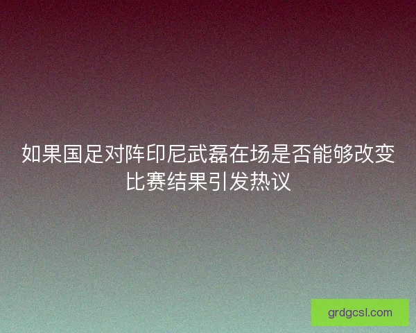 如果国足对阵印尼武磊在场是否能够改变比赛结果引发热议