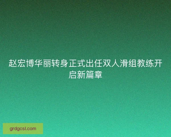 赵宏博华丽转身正式出任双人滑组教练开启新篇章