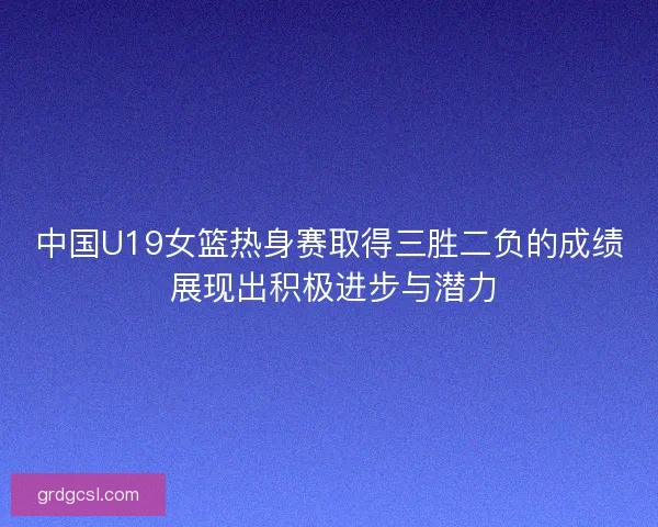 中国U19女篮热身赛取得三胜二负的成绩 展现出积极进步与潜力